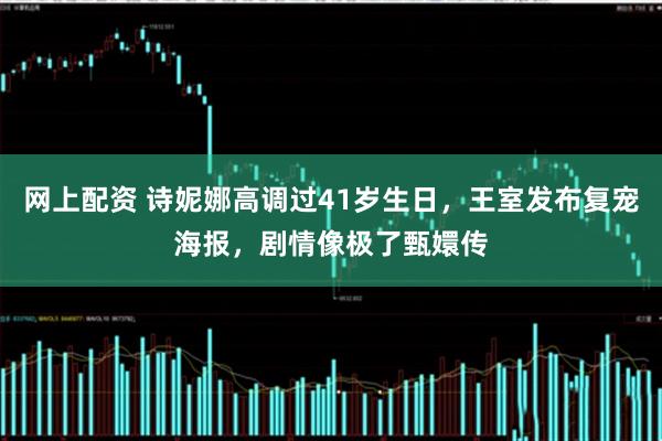 网上配资 诗妮娜高调过41岁生日，王室发布复宠海报，剧情像极了甄嬛传