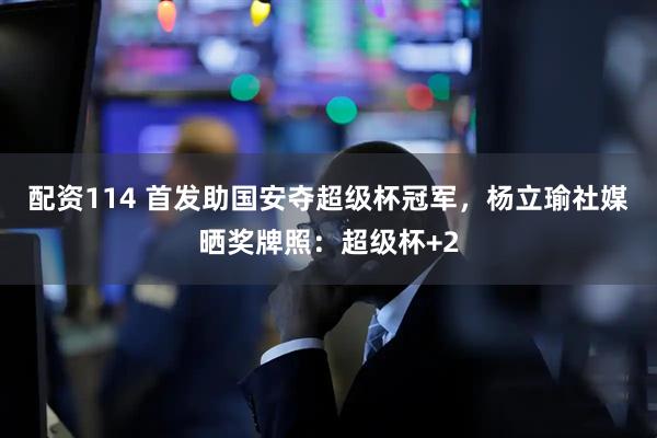 配资114 首发助国安夺超级杯冠军，杨立瑜社媒晒奖牌照：超级杯+2