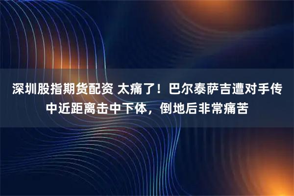 深圳股指期货配资 太痛了！巴尔泰萨吉遭对手传中近距离击中下体，倒地后非常痛苦