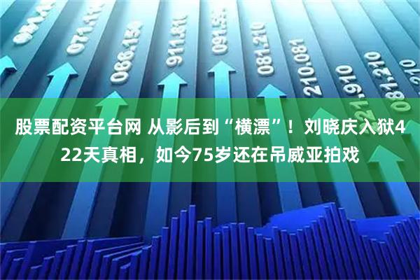 股票配资平台网 从影后到“横漂”!刘晓庆入狱422天真相,如今75岁还在吊威亚拍戏