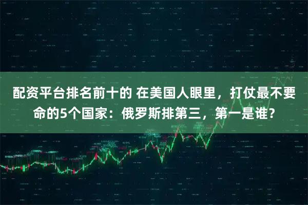 配资平台排名前十的 在美国人眼里,打仗最不要命的5个国家:俄罗斯排第三,第一是谁?