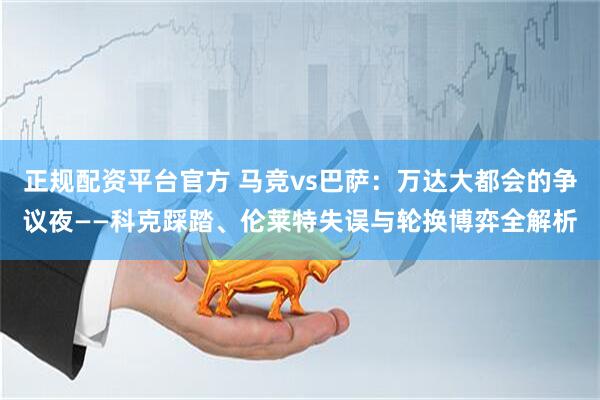 正规配资平台官方 马竞vs巴萨：万达大都会的争议夜——科克踩踏、伦莱特失误与轮换博弈全解析
