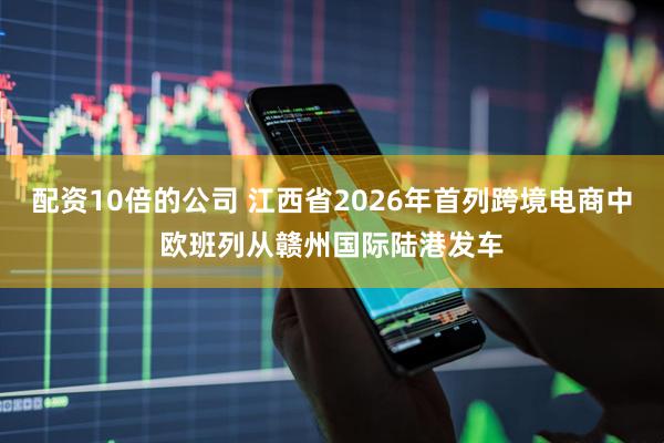 配资10倍的公司 江西省2026年首列跨境电商中欧班列从赣州国际陆港发车