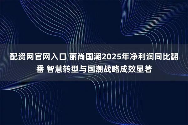配资网官网入口 丽尚国潮2025年净利润同比翻番 智慧转型与国潮战略成效显著