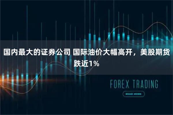 国内最大的证券公司 国际油价大幅高开，美股期货跌近1%