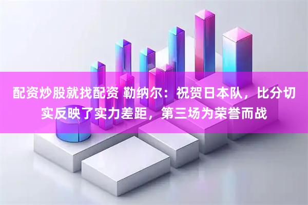 配资炒股就找配资 勒纳尔:祝贺日本队,比分切实反映了实力差距,第三场为荣誉而战
