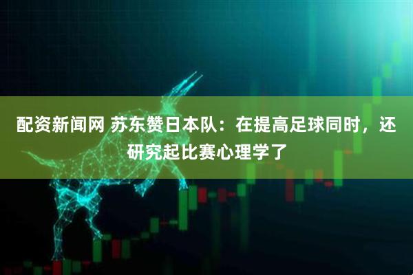 配资新闻网 苏东赞日本队:在提高足球同时,还研究起比赛心理学了