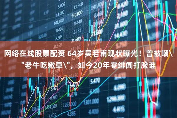 网络在线股票配资 64岁吴若甫现状曝光！曾被嘲