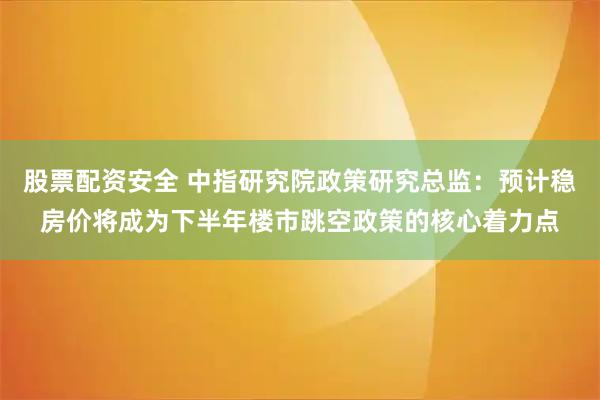 股票配资安全 中指研究院政策研究总监:预计稳房价将成为下半年楼市跳空政策的核心着力点