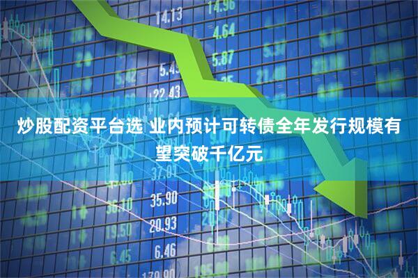 炒股配资平台选 业内预计可转债全年发行规模有望突破千亿元