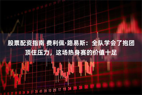 股票配资指南 费利佩·路易斯：全队学会了抱团顶住压力，这场热身赛的价值十足