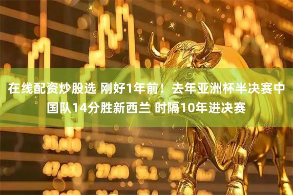 在线配资炒股选 刚好1年前！去年亚洲杯半决赛中国队14分胜新西兰 时隔10年进决赛
