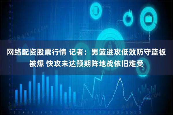 网络配资股票行情 记者：男篮进攻低效防守篮板被爆 快攻未达预期阵地战依旧难受