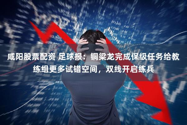 咸阳股票配资 足球报：铜梁龙完成保级任务给教练组更多试错空间，双线开启练兵