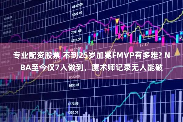 专业配资股票 不到25岁加冕FMVP有多难? NBA至今仅7人做到，魔术师记录无人能破