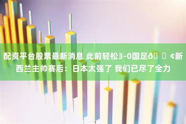 配资平台股票最新消息 此前轻松3-0国足😢新西兰主帅赛后：日本太强了 我们已尽了全力