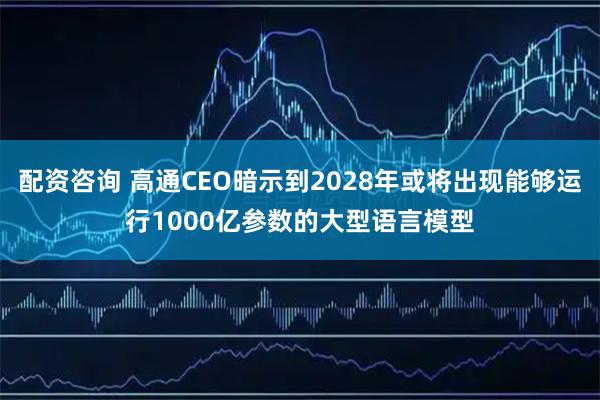 配资咨询 高通CEO暗示到2028年或将出现能够运行1000亿参数的大型语言模型