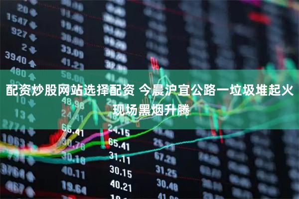配资炒股网站选择配资 今晨沪宜公路一垃圾堆起火 现场黑烟升腾