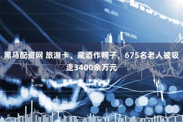 黑马配资网 旅游卡、藏酒作幌子，675名老人被吸走3400余万元